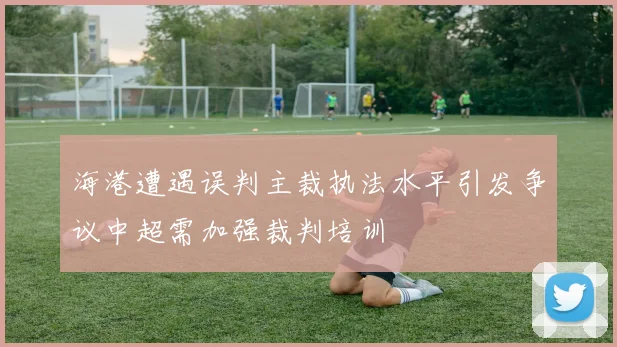 海港遭遇误判主裁执法水平引发争议中超需加强裁判培训